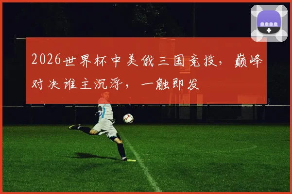2026世界杯中美俄三国竞技，巅峰对决谁主沉浮，一触即发