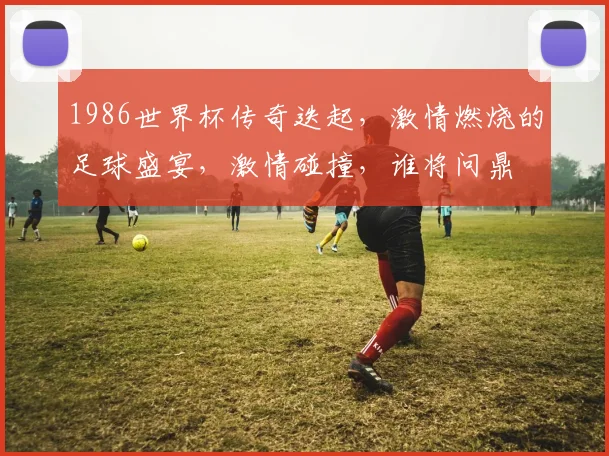 1986世界杯传奇迭起，激情燃烧的足球盛宴，激情碰撞，谁将问鼎