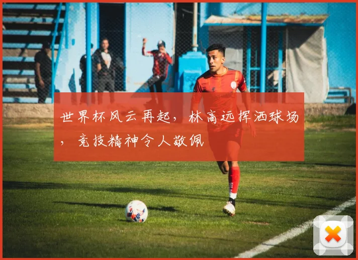 世界杯风云再起，林高远挥洒球场，竞技精神令人敬佩