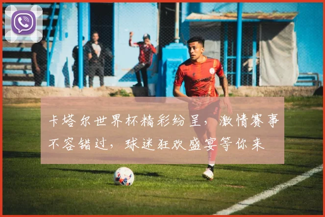 卡塔尔世界杯精彩纷呈，激情赛事不容错过，球迷狂欢盛宴等你来