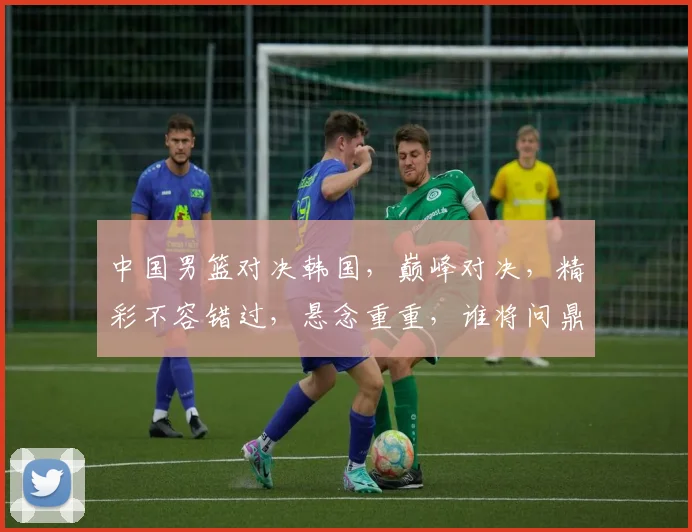 中国男篮对决韩国，巅峰对决，精彩不容错过，悬念重重，谁将问鼎
